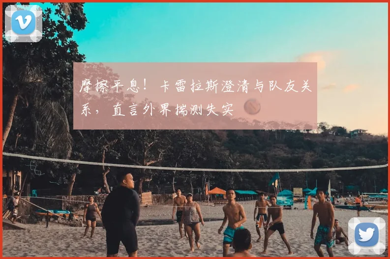 摩擦平息!卡雷拉斯澄清与队友关系,直言外界揣测失实