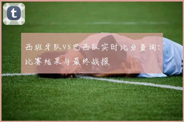西班牙队vs巴西队实时比分查询:比赛结果与最终战报