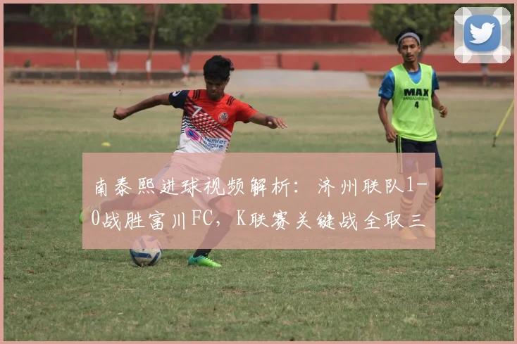 南泰熙进球视频解析:济州联队1-0战胜富川FC,K联赛关键战全取三分