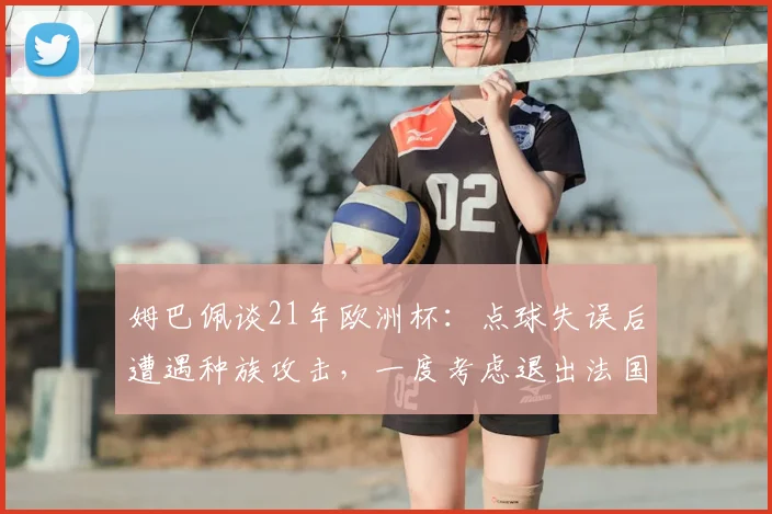 姆巴佩谈21年欧洲杯：点球失误后遭遇种族攻击，一度考虑退出法国队