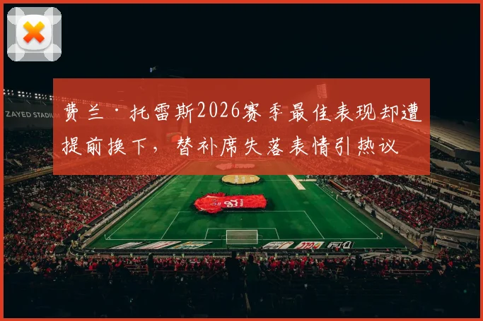费兰·托雷斯2026赛季最佳表现却遭提前换下,替补席失落表情引热议,哈维换人决策再受质疑