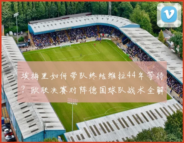 埃梅里如何带队终结维拉44年等待？欧联决赛对阵德国球队战术全解析