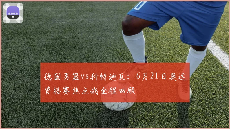 德国男篮vs科特迪瓦:6月21日奥运资格赛焦点战全程回顾