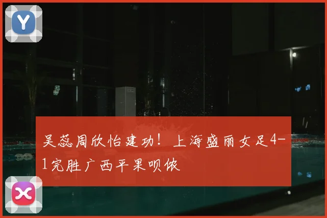 吴蕊周欣怡建功!上海盛丽女足4-1完胜广西平果呗侬