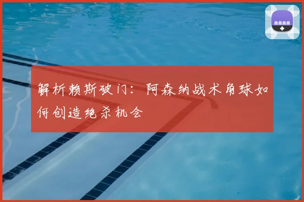 解析赖斯破门：阿森纳战术角球如何创造绝杀机会