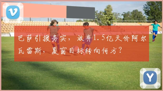 巴萨引援务实,放弃1.5亿天价阿尔瓦雷斯,夏窗目标转向何方?