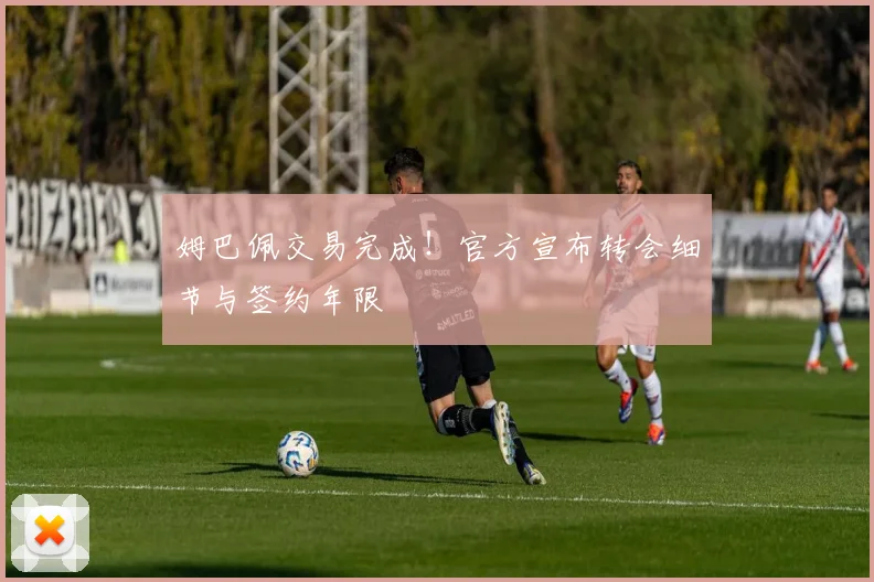姆巴佩交易完成!官方宣布转会细节与签约年限
