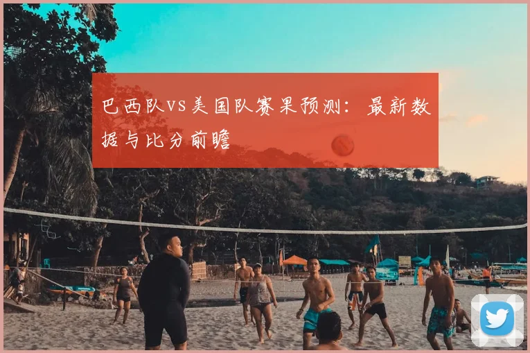 巴西队vs美国队赛果预测:最新数据与比分前瞻