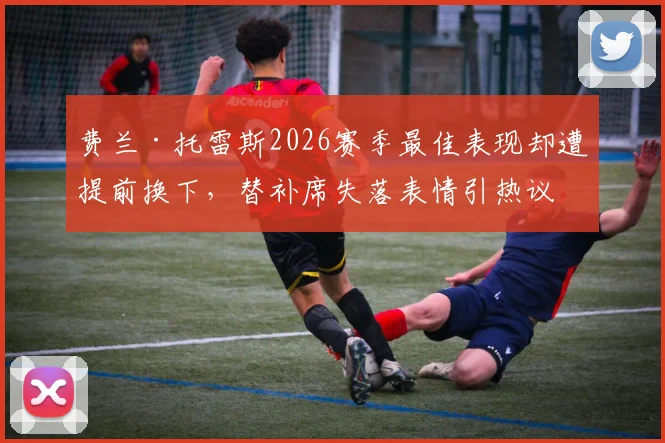 费兰·托雷斯2026赛季最佳表现却遭提前换下,替补席失落表情引热议,哈维换人决策再受质疑