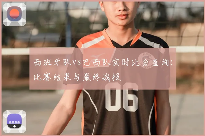 西班牙队vs巴西队实时比分查询：比赛结果与最终战报