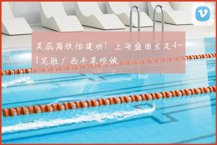吴蕊周欣怡建功！上海盛丽女足4-1完胜广西平果呗侬