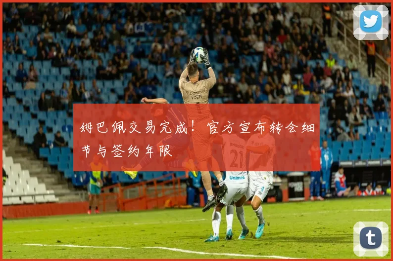 姆巴佩交易完成!官方宣布转会细节与签约年限