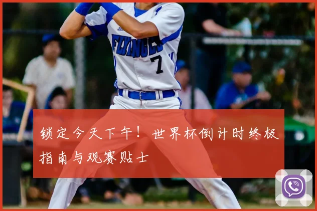 锁定今天下午!世界杯倒计时终极指南与观赛贴士