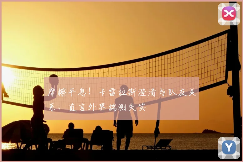 摩擦平息!卡雷拉斯澄清与队友关系,直言外界揣测失实